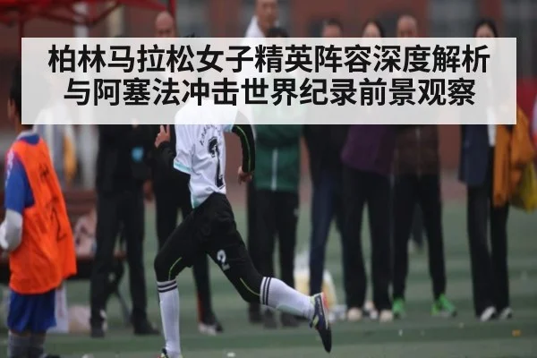 柏林马拉松女子精英阵容深度解析与阿塞法冲击世界纪录前景观察